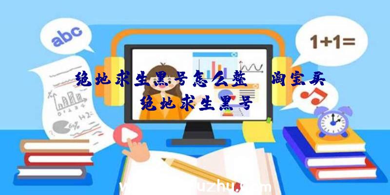 「绝地求生黑号怎么整」|淘宝买绝地求生黑号